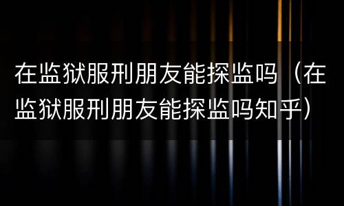 在监狱服刑朋友能探监吗（在监狱服刑朋友能探监吗知乎）