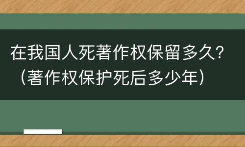 在我国人死著作权保留多久？（著作权保护死后多少年）