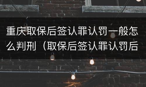 重庆取保后签认罪认罚一般怎么判刑（取保后签认罪认罚后多久开庭）