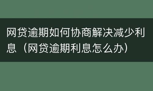 网贷逾期如何协商解决减少利息（网贷逾期利息怎么办）