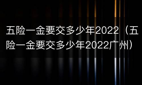 五险一金要交多少年2022（五险一金要交多少年2022广州）