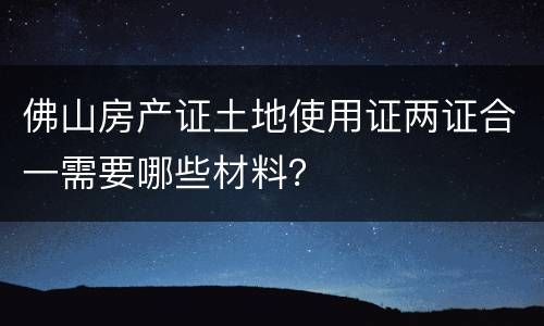 佛山房产证土地使用证两证合一需要哪些材料？