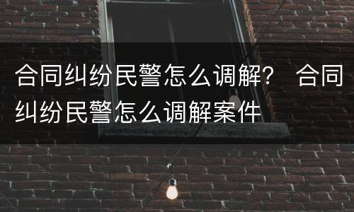 合同纠纷民警怎么调解？ 合同纠纷民警怎么调解案件
