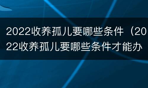 2022收养孤儿要哪些条件（2022收养孤儿要哪些条件才能办理）
