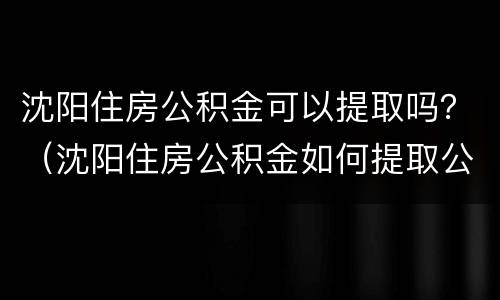 沈阳住房公积金可以提取吗？（沈阳住房公积金如何提取公积金）