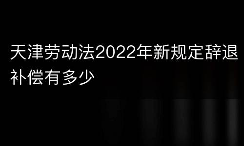 天津劳动法2022年新规定辞退补偿有多少