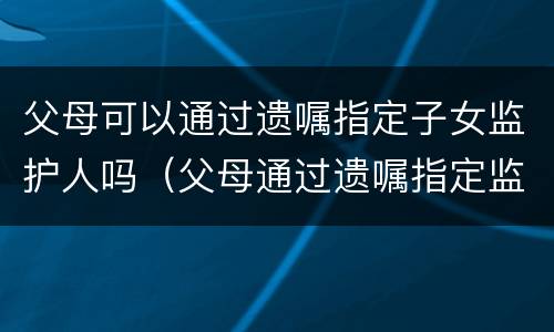 父母可以通过遗嘱指定子女监护人吗（父母通过遗嘱指定监护人的范围）