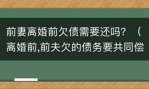 前妻离婚前欠债需要还吗？（离婚前,前夫欠的债务要共同偿还吗?）