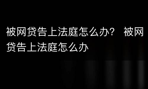 被网贷告上法庭怎么办？ 被网贷告上法庭怎么办