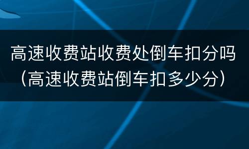 高速收费站收费处倒车扣分吗（高速收费站倒车扣多少分）