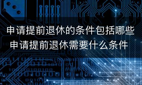 申请提前退休的条件包括哪些 申请提前退休需要什么条件