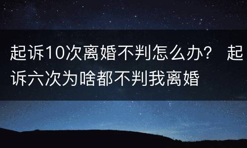 起诉10次离婚不判怎么办？ 起诉六次为啥都不判我离婚