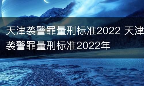 天津袭警罪量刑标准2022 天津袭警罪量刑标准2022年