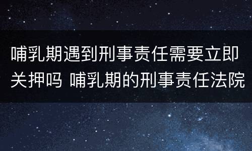 哺乳期遇到刑事责任需要立即关押吗 哺乳期的刑事责任法院会怎么判