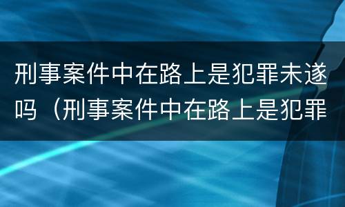 刑事案件中在路上是犯罪未遂吗（刑事案件中在路上是犯罪未遂吗怎么判）