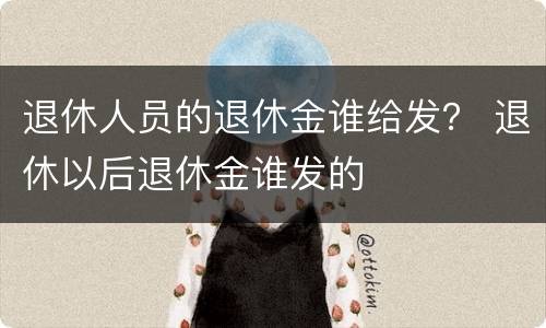 退休人员的退休金谁给发？ 退休以后退休金谁发的