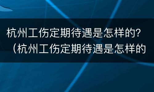 杭州工伤定期待遇是怎样的？（杭州工伤定期待遇是怎样的啊）