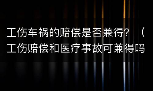 工伤车祸的赔偿是否兼得？（工伤赔偿和医疗事故可兼得吗）