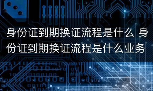 身份证到期换证流程是什么 身份证到期换证流程是什么业务