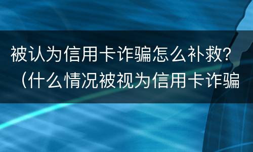 被认为信用卡诈骗怎么补救？（什么情况被视为信用卡诈骗）