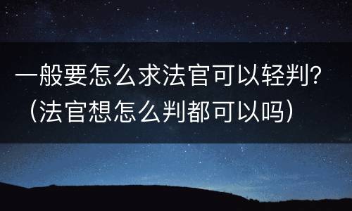 一般要怎么求法官可以轻判？（法官想怎么判都可以吗）