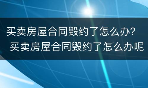 买卖房屋合同毁约了怎么办？ 买卖房屋合同毁约了怎么办呢