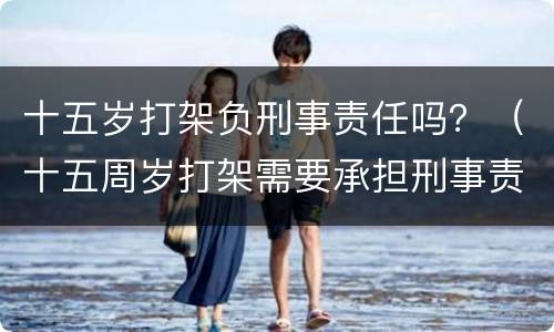 十五岁打架负刑事责任吗？（十五周岁打架需要承担刑事责任吗）