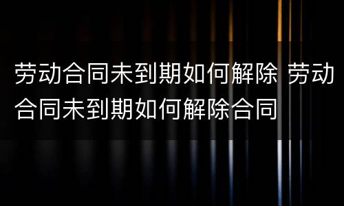 劳动合同未到期如何解除 劳动合同未到期如何解除合同