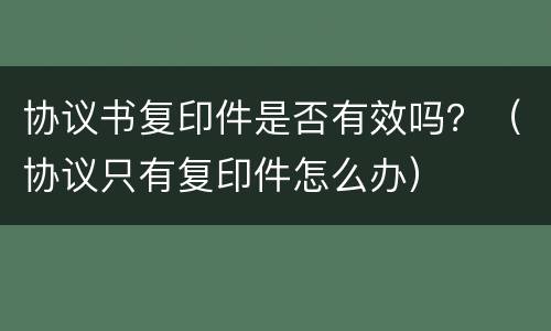 协议书复印件是否有效吗？（协议只有复印件怎么办）