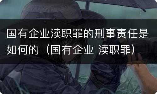 国有企业渎职罪的刑事责任是如何的（国有企业 渎职罪）