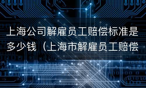 上海公司解雇员工赔偿标准是多少钱（上海市解雇员工赔偿标准2020）
