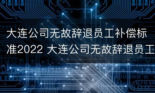 大连公司无故辞退员工补偿标准2022 大连公司无故辞退员工补偿标准2022年
