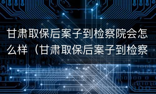 甘肃取保后案子到检察院会怎么样（甘肃取保后案子到检察院会怎么样呢）