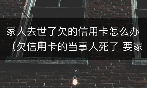 家人去世了欠的信用卡怎么办（欠信用卡的当事人死了 要家人还吗?）
