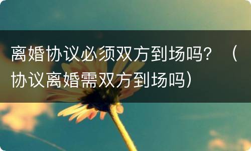 离婚协议必须双方到场吗？（协议离婚需双方到场吗）