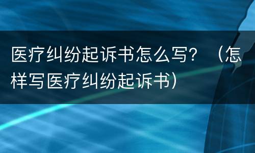 医疗纠纷起诉书怎么写？（怎样写医疗纠纷起诉书）