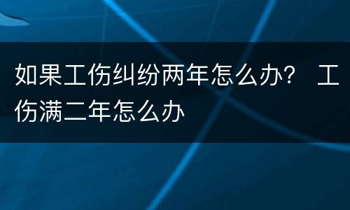 如果工伤纠纷两年怎么办？ 工伤满二年怎么办