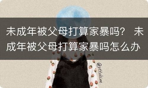 未成年被父母打算家暴吗？ 未成年被父母打算家暴吗怎么办