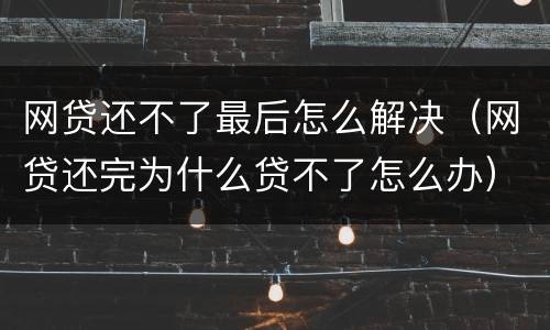 网贷还不了最后怎么解决（网贷还完为什么贷不了怎么办）