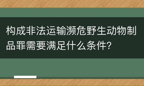 构成非法运输濒危野生动物制品罪需要满足什么条件？