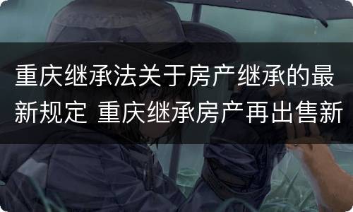 重庆继承法关于房产继承的最新规定 重庆继承房产再出售新规定