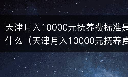 天津月入10000元抚养费标准是什么（天津月入10000元抚养费标准是什么呢）