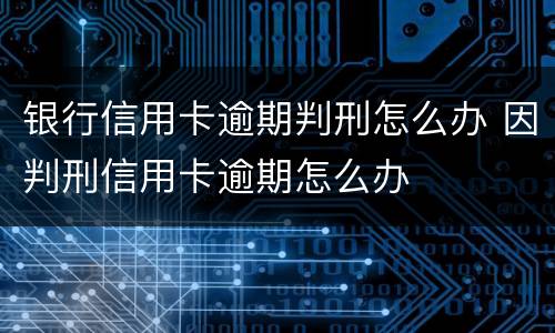 银行信用卡逾期判刑怎么办 因判刑信用卡逾期怎么办
