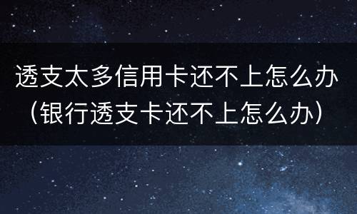 透支太多信用卡还不上怎么办（银行透支卡还不上怎么办）
