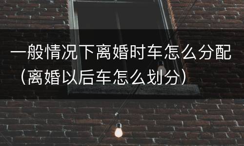 一般情况下离婚时车怎么分配（离婚以后车怎么划分）