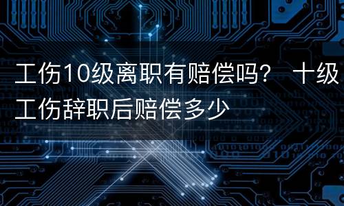 工伤10级离职有赔偿吗？ 十级工伤辞职后赔偿多少