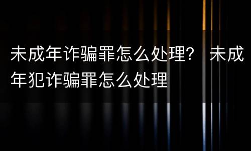 未成年诈骗罪怎么处理？ 未成年犯诈骗罪怎么处理