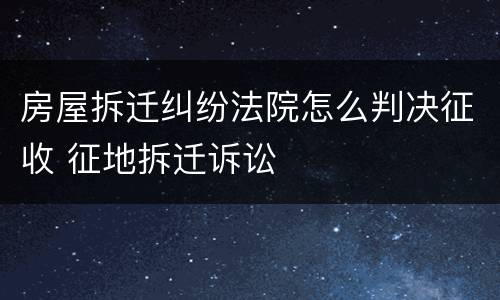 房屋拆迁纠纷法院怎么判决征收 征地拆迁诉讼