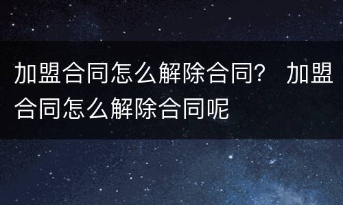 加盟合同怎么解除合同？ 加盟合同怎么解除合同呢
