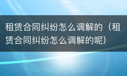 租赁合同纠纷怎么调解的（租赁合同纠纷怎么调解的呢）